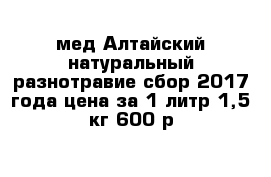 мед Алтайский натуральный разнотравие сбор 2017 года цена за 1 литр-1,5 кг 600 р